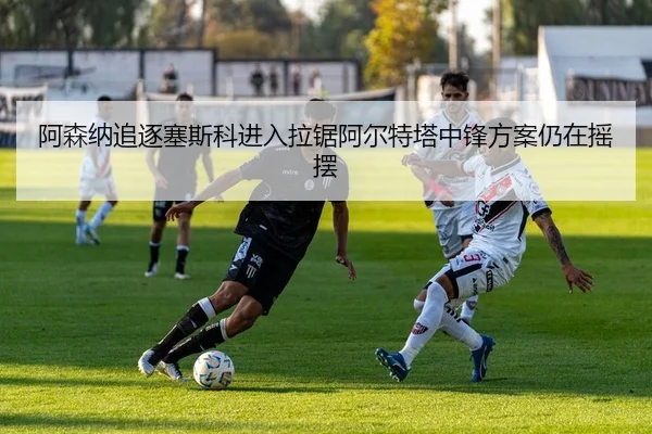 阿森纳追逐塞斯科进入拉锯阿尔特塔中锋方案仍在摇摆