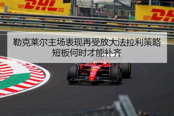 勒克莱尔主场表现再受放大法拉利策略短板何时才能补齐
